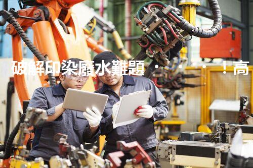 破解印染廢水難題！高效成套設(shè)備是如何做到的？